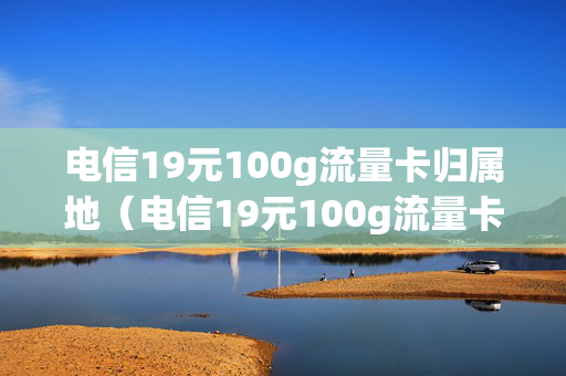 电信19元100g流量卡归属地（电信19元100g流量卡是真的吗）