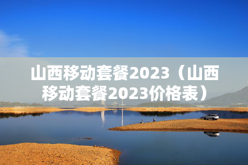 山西移动套餐2023（山西移动套餐2023价格表）