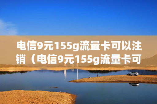 电信9元155g流量卡可以注销（电信9元155g流量卡可以注销嘛）