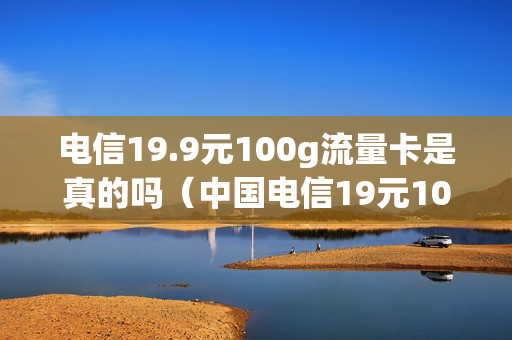 电信19.9元100g流量卡是真的吗（中国电信19元100g流量卡）