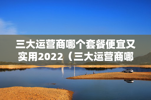 三大运营商哪个套餐便宜又实用2022（三大运营商哪个套餐最便宜）