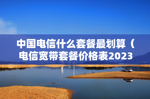 中国电信什么套餐最划算（电信宽带套餐价格表2023）