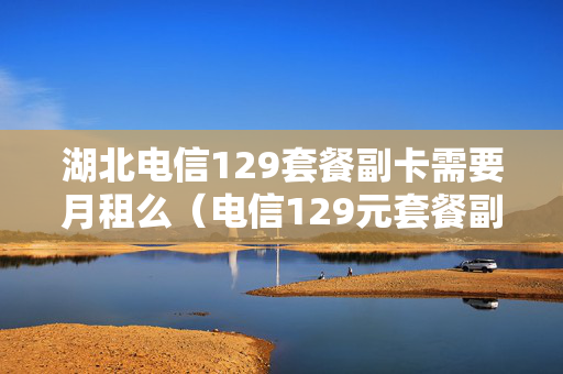 湖北电信129套餐副卡需要月租么（电信129元套餐副卡流量）