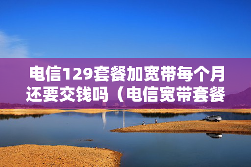 电信129套餐加宽带每个月还要交钱吗（电信宽带套餐每月129元有哪些项目）