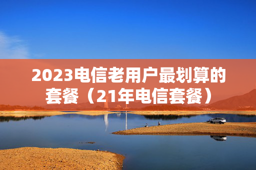 2023电信老用户最划算的套餐（21年电信套餐）