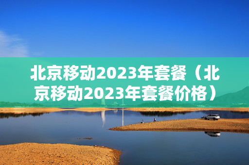 北京移动2023年套餐（北京移动2023年套餐价格）