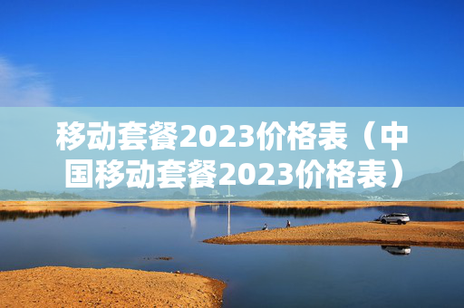 移动套餐2023价格表（中国移动套餐2023价格表）