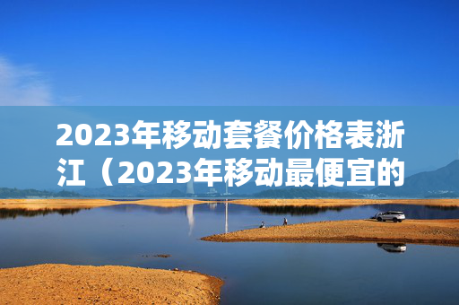 2023年移动套餐价格表浙江（2023年移动最便宜的套餐多少钱）