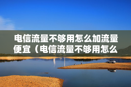 电信流量不够用怎么加流量便宜（电信流量不够用怎么加流量便宜深圳卡）