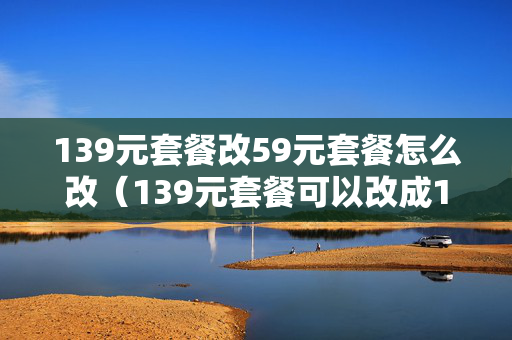 139元套餐改59元套餐怎么改（139元套餐可以改成19元套餐吗）