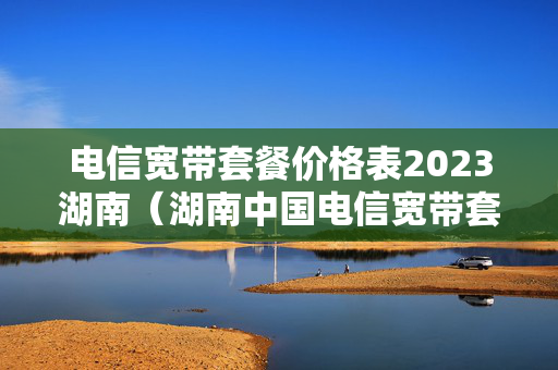 电信宽带套餐价格表2023湖南（湖南中国电信宽带套餐）