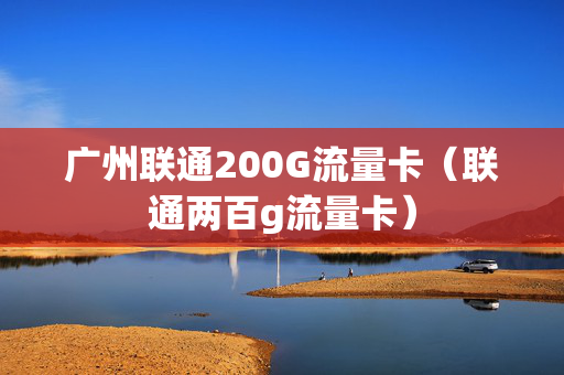 广州联通200G流量卡（联通两百g流量卡）