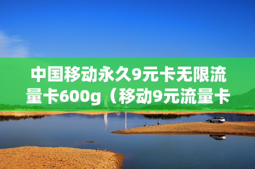 中国移动永久9元卡无限流量卡600g（移动9元流量卡好用吗）