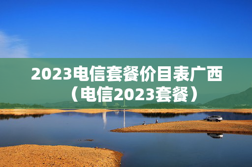 2023电信套餐价目表广西（电信2023套餐）