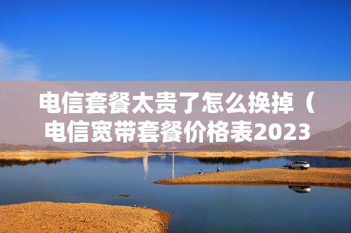 电信套餐太贵了怎么换掉（电信宽带套餐价格表2023）