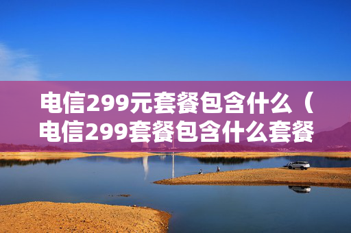 电信299元套餐包含什么（电信299套餐包含什么套餐）