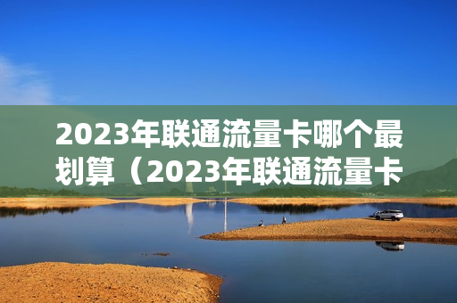 2023年联通流量卡哪个最划算（2023年联通流量卡哪个最划算的）