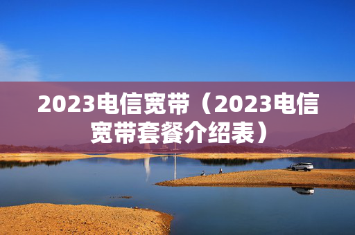 2023电信宽带（2023电信宽带套餐介绍表）