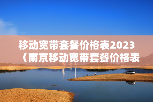 移动宽带套餐价格表2023（南京移动宽带套餐价格表2023）