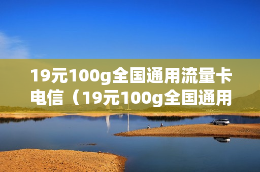 19元100g全国通用流量卡电信（19元100g全国通用流量卡电信多少钱）