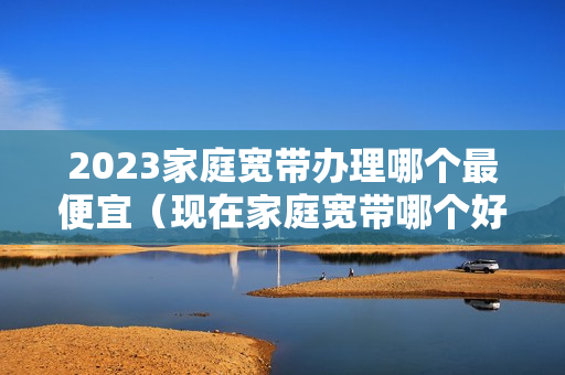 2023家庭宽带办理哪个最便宜（现在家庭宽带哪个好）