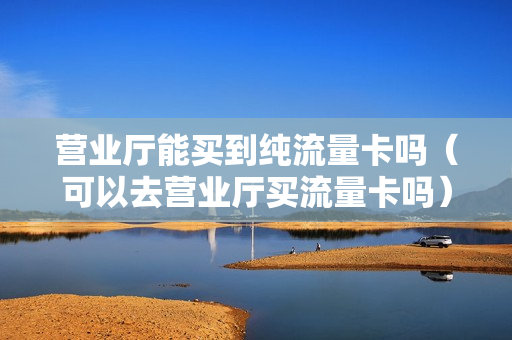 营业厅能买到纯流量卡吗（可以去营业厅买流量卡吗）