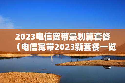 2023电信宽带最划算套餐（电信宽带2023新套餐一览表）