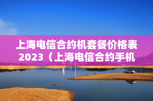 上海电信合约机套餐价格表2023（上海电信合约手机）