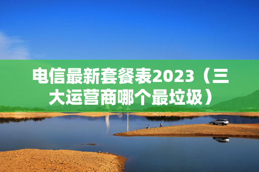 电信最新套餐表2023（三大运营商哪个最垃圾）