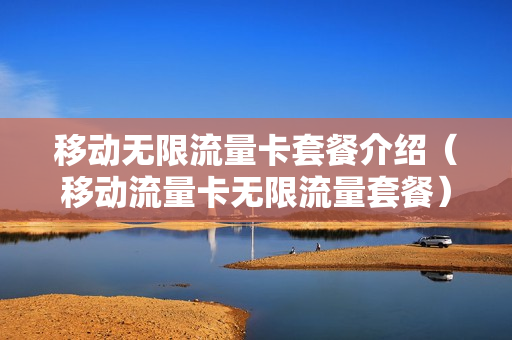 移动无限流量卡套餐介绍（移动流量卡无限流量套餐）