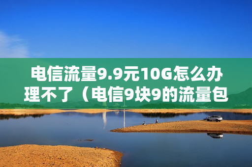 电信流量9.9元10G怎么办理不了（电信9块9的流量包怎么办?）