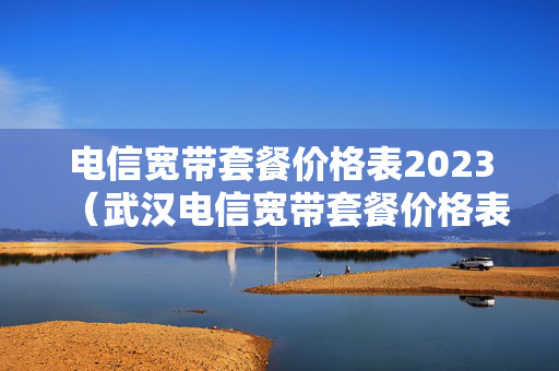 电信宽带套餐价格表2023（武汉电信宽带套餐价格表2023）