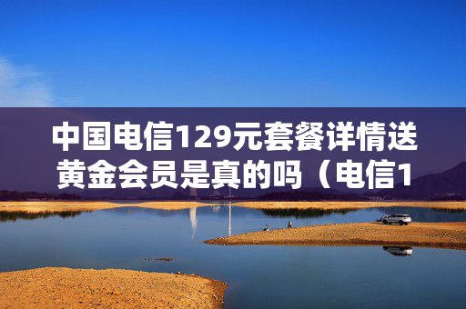 中国电信129元套餐详情送黄金会员是真的吗（电信129套餐黄金会员是什么）