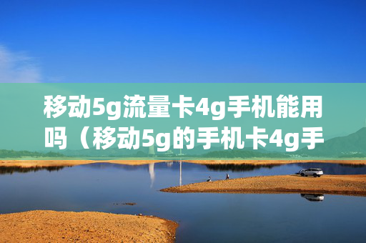 移动5g流量卡4g手机能用吗（移动5g的手机卡4g手机能用吗）