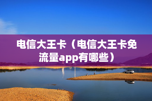 电信大王卡（电信大王卡免流量app有哪些）