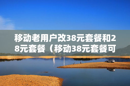 移动老用户改38元套餐和28元套餐（移动38元套餐可以改为18元套餐吗?）