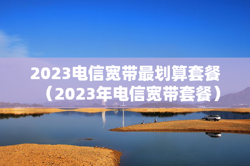 2023电信宽带最划算套餐（2023年电信宽带套餐）