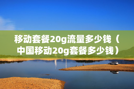 移动套餐20g流量多少钱（中国移动20g套餐多少钱）