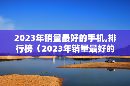 2023年销量最好的手机,排行榜（2023年销量最好的手机排行榜）