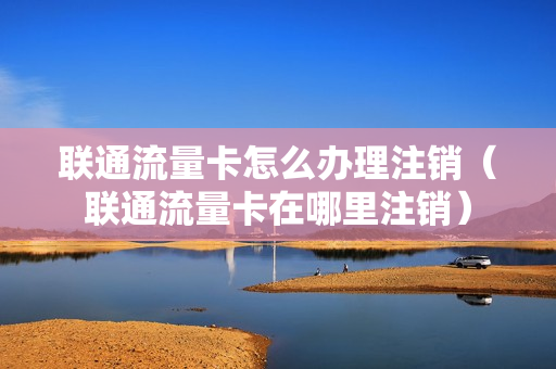 联通流量卡怎么办理注销（联通流量卡在哪里注销）