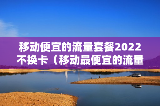 移动便宜的流量套餐2022不换卡（移动最便宜的流量套餐是多少钱一个月）