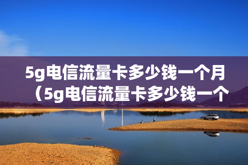 5g电信流量卡多少钱一个月（5g电信流量卡多少钱一个月正常）