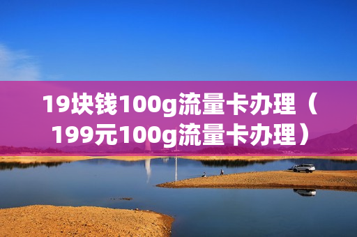 19块钱100g流量卡办理（199元100g流量卡办理）