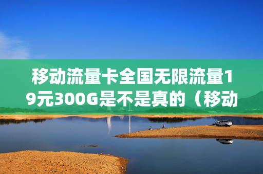 移动流量卡全国无限流量19元300G是不是真的（移动卡19元100g无限流量卡）