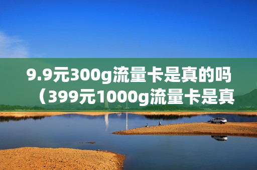 9.9元300g流量卡是真的吗（399元1000g流量卡是真的吗）