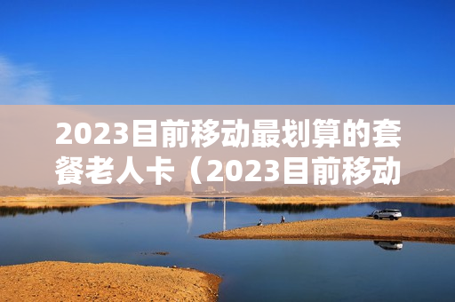 2023目前移动最划算的套餐老人卡（2023目前移动最划算的套餐老人卡是哪个）