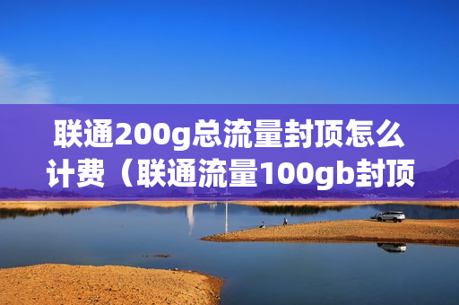 联通200g总流量封顶怎么计费（联通流量100gb封顶怎么办）