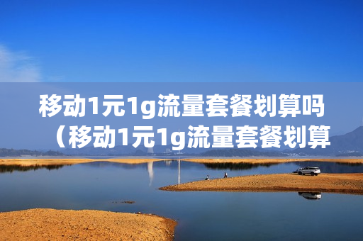 移动1元1g流量套餐划算吗（移动1元1g流量套餐划算吗知乎）