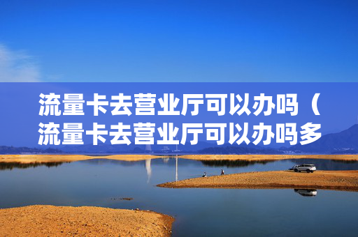 流量卡去营业厅可以办吗（流量卡去营业厅可以办吗多少钱）