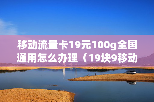 移动流量卡19元100g全国通用怎么办理（19块9移动流量卡100gg）